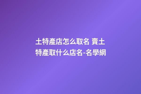土特產店怎么取名 賣土特產取什么店名-名學網-第1張-店鋪起名-玄機派
